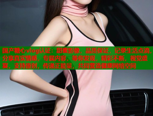 国产糖心vlog认证:甜蜜影像,品质保证,记录生活点滴,分享真实情感,专属内容,等你发现,精彩不断,视觉盛宴,支持原创,传递正能量,共同营造健康网络空间 国产糖心vlog认证:甜蜜影像,品质保证,记录生活点滴,分享真实情感,专属内容,等你发现,精彩不断,视觉盛宴,支持原创,传递正能量,共同营造健康网络空间