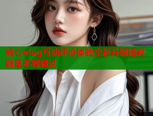 糖心vlog互动评论体验全新升级精彩纷呈不容错过