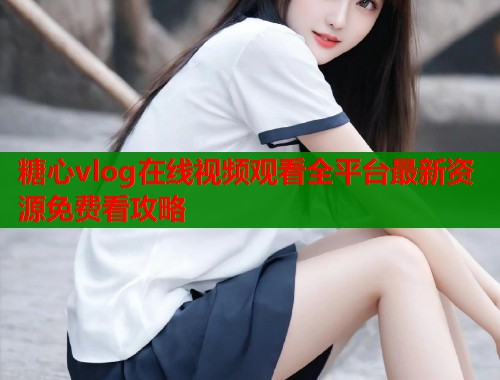 糖心vlog在线视频观看全平台最新资源免费看攻略