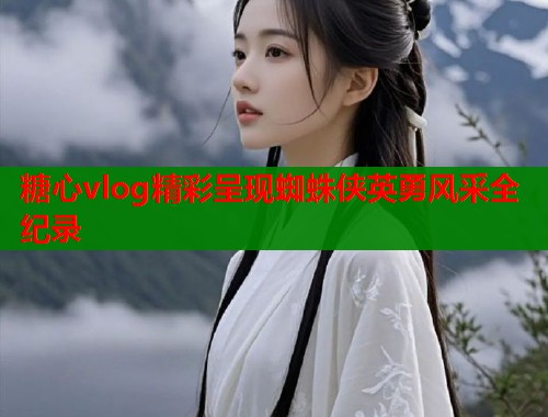 糖心vlog精彩呈现蜘蛛侠英勇风采全纪录