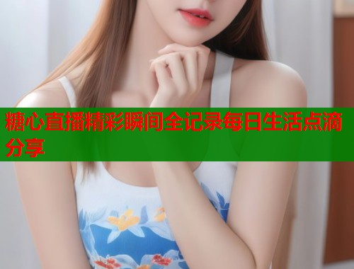 糖心直播精彩瞬间全记录每日生活点滴分享 糖心直播精彩瞬间全记录每日生活点滴分享