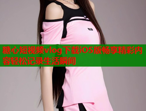 糖心短视频vlog下载iOS版畅享精彩内容轻松记录生活瞬间 糖心短视频vlog下载iOS版畅享精彩内容轻松记录生活瞬间