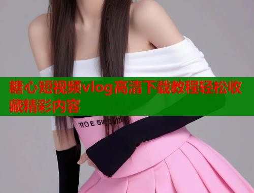 糖心短视频vlog高清下载教程轻松收藏精彩内容 糖心短视频vlog高清下载教程轻松收藏精彩内容