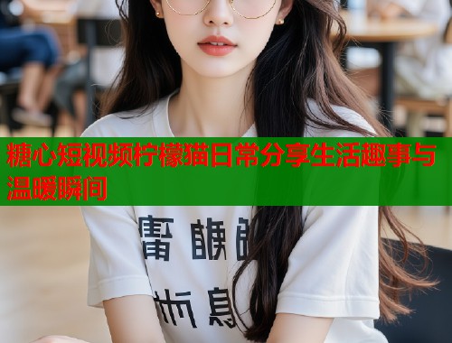 糖心短视频柠檬猫日常分享生活趣事与温暖瞬间 糖心短视频柠檬猫日常分享生活趣事与温暖瞬间