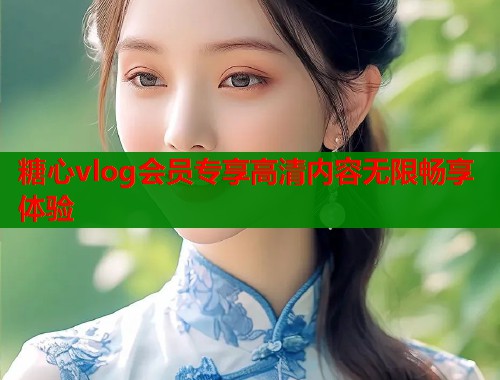 糖心vlog会员专享高清内容无限畅享体验 糖心vlog会员专享高清内容无限畅享体验