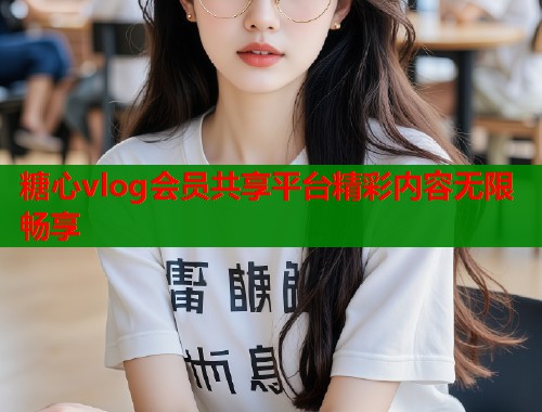 糖心vlog会员共享平台精彩内容无限畅享 糖心vlog会员共享平台精彩内容无限畅享