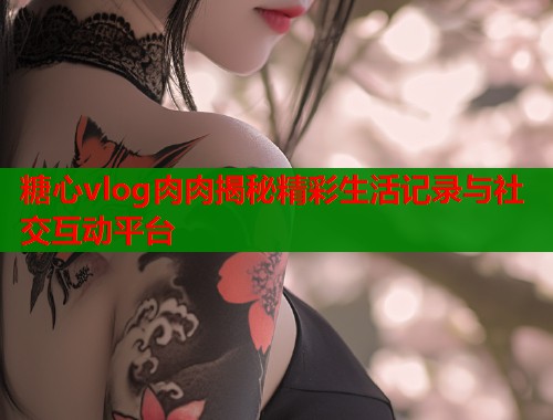糖心vlog肉肉揭秘精彩生活记录与社交互动平台